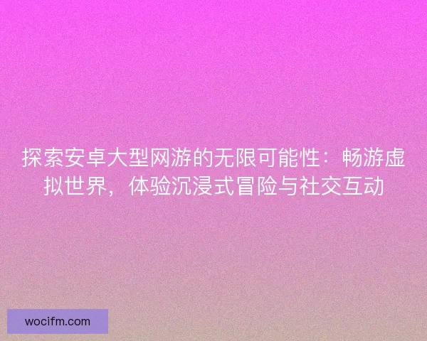 探索安卓大型网游的无限可能性：畅游虚拟世界，体验沉浸式冒险与社交互动
