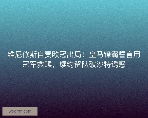 维尼修斯自责欧冠出局！皇马锋霸誓言用冠军救赎，续约留队破沙特诱惑