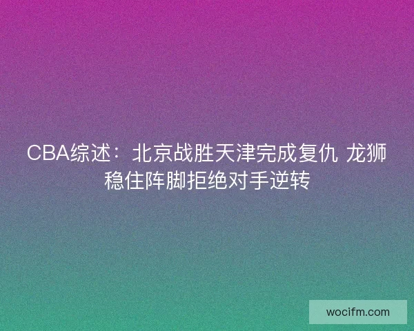 CBA综述：北京战胜天津完成复仇 龙狮稳住阵脚拒绝对手逆转