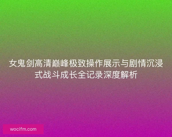 女鬼剑高清巅峰极致操作展示与剧情沉浸式战斗成长全记录深度解析