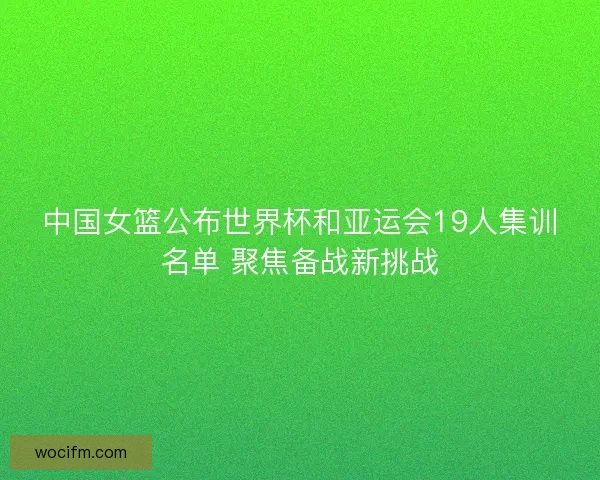 中国女篮公布世界杯和亚运会19人集训名单 聚焦备战新挑战