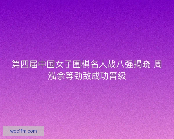 第四届中国女子围棋名人战八强揭晓 周泓余等劲敌成功晋级