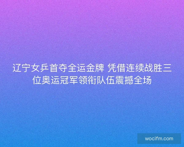 辽宁女乒首夺全运金牌 凭借连续战胜三位奥运冠军领衔队伍震撼全场