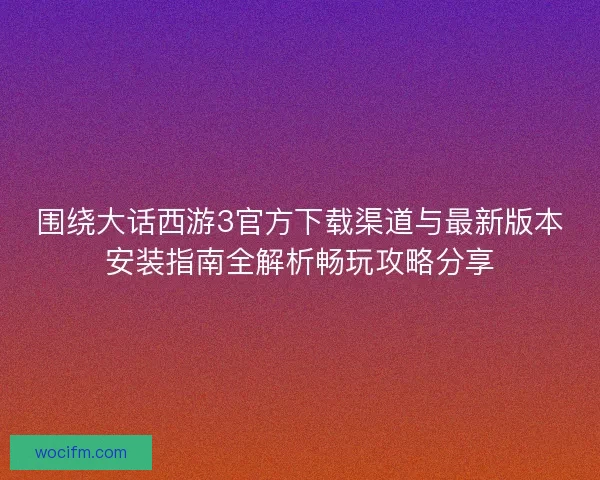 围绕大话西游3官方下载渠道与最新版本安装指南全解析畅玩攻略分享