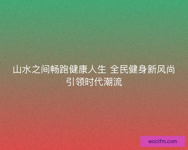 山水之间畅跑健康人生 全民健身新风尚引领时代潮流
