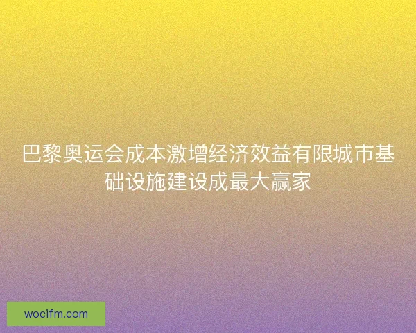 巴黎奥运会成本激增经济效益有限城市基础设施建设成最大赢家