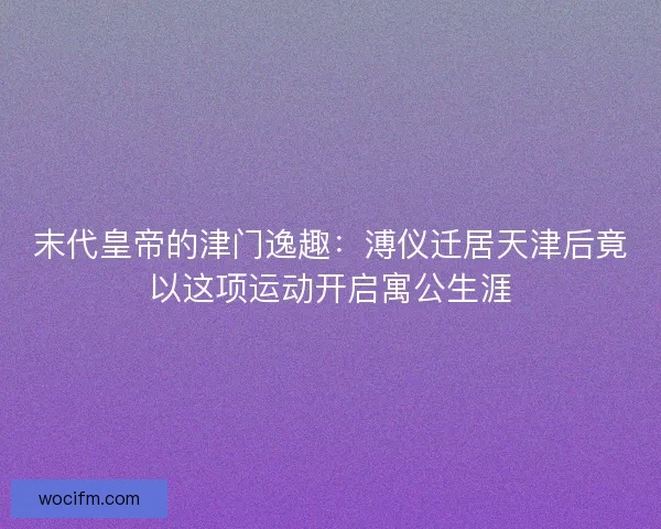 末代皇帝的津门逸趣：溥仪迁居天津后竟以这项运动开启寓公生涯
