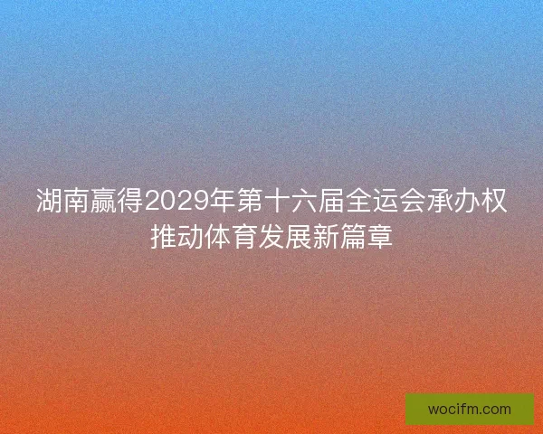 湖南赢得2029年第十六届全运会承办权推动体育发展新篇章