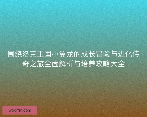 围绕洛克王国小翼龙的成长冒险与进化传奇之旅全面解析与培养攻略大全