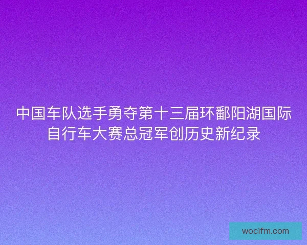 中国车队选手勇夺第十三届环鄱阳湖国际自行车大赛总冠军创历史新纪录