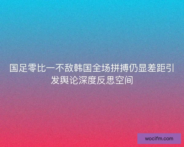 国足零比一不敌韩国全场拼搏仍显差距引发舆论深度反思空间
