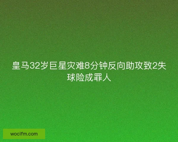 皇马32岁巨星灾难8分钟反向助攻致2失球险成罪人