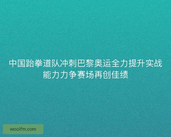 中国跆拳道队冲刺巴黎奥运全力提升实战能力力争赛场再创佳绩
