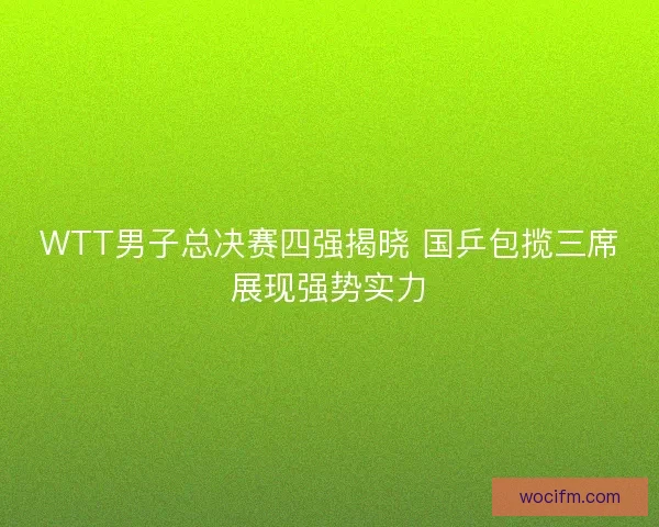 WTT男子总决赛四强揭晓 国乒包揽三席展现强势实力