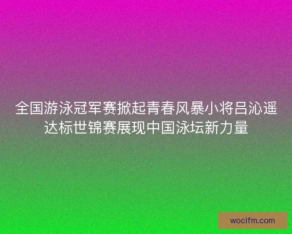 全国游泳冠军赛掀起青春风暴小将吕沁遥达标世锦赛展现中国泳坛新力量